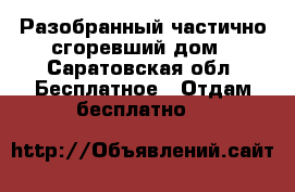 Разобранный частично сгоревший дом - Саратовская обл. Бесплатное » Отдам бесплатно   